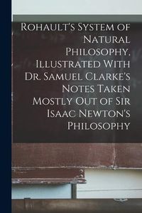 Cover image for Rohault's System of Natural Philosophy, Illustrated With Dr. Samuel Clarke's Notes Taken Mostly Out of Sir Isaac Newton's Philosophy