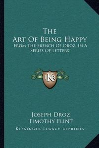 Cover image for The Art of Being Happy: From the French of Droz, in a Series of Letters