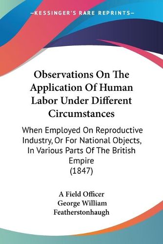 Cover image for Observations On The Application Of Human Labor Under Different Circumstances: When Employed On Reproductive Industry, Or For National Objects, In Various Parts Of The British Empire (1847)