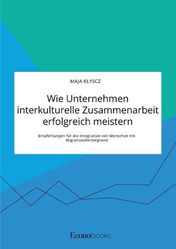 Wie Unternehmen interkulturelle Zusammenarbeit erfolgreich meistern. Empfehlungen fur die Integration von Menschen mit Migrationshintergrund