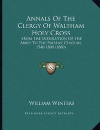 Cover image for Annals of the Clergy of Waltham Holy Cross: From the Dissolution of the Abbey to the Present Century, 1540-1800 (1880)