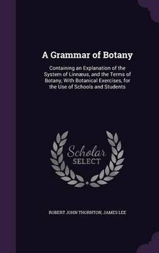 A Grammar of Botany: Containing an Explanation of the System of Linnaeus, and the Terms of Botany, with Botanical Exercises, for the Use of Schools and Students