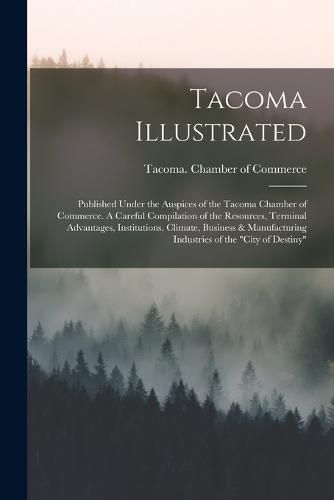 Cover image for Tacoma Illustrated; Published Under the Auspices of the Tacoma Chamber of Commerce. A Careful Compilation of the Resources, Terminal Advantages, Institutions, Climate, Business & Manufacturing Industries of the "City of Destiny"