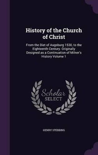 Cover image for History of the Church of Christ: From the Diet of Augsburg 1530, to the Eighteenth Century. Originally Designed as a Continuation of Milner's History Volume 1