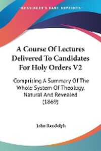 Cover image for A Course Of Lectures Delivered To Candidates For Holy Orders V2: Comprising A Summary Of The Whole System Of Theology, Natural And Revealed (1869)