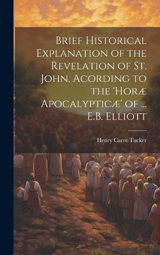 Brief Historical Explanation of the Revelation of St. John, Acording to the 'horae Apocalypticae' of ... E.B. Elliott