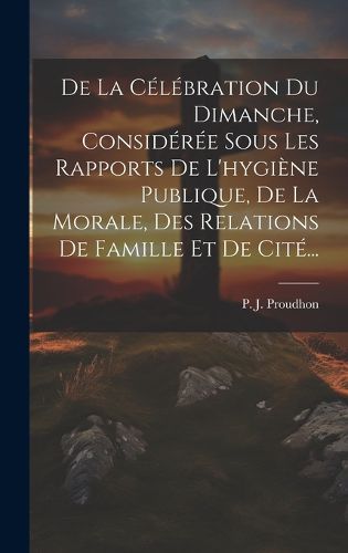 Cover image for De La Celebration Du Dimanche, Consideree Sous Les Rapports De L'hygiene Publique, De La Morale, Des Relations De Famille Et De Cite...