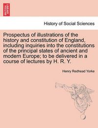 Cover image for Prospectus of Illustrations of the History and Constitution of England, Including Inquiries Into the Constitutions of the Principal States of Ancient and Modern Europe; To Be Delivered in a Course of Lectures by H. R. Y.