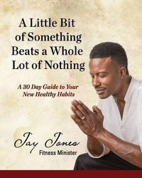 Cover image for A Little Bit of Something Beats a Whole Lot of Nothing: A 30 Day Guide to Your New Health Habits