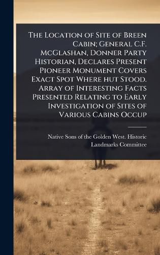 Cover image for The Location of Site of Breen Cabin; General C.F. McGlashan, Donner Party Historian, Declares Present Pioneer Monument Covers Exact Spot Where hut Stood. Array of Interesting Facts Presented Relating to Early Investigation of Sites of Various Cabins Occup