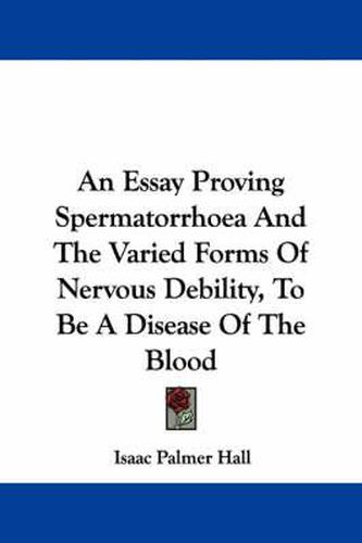Cover image for An Essay Proving Spermatorrhoea and the Varied Forms of Nervous Debility, to Be a Disease of the Blood