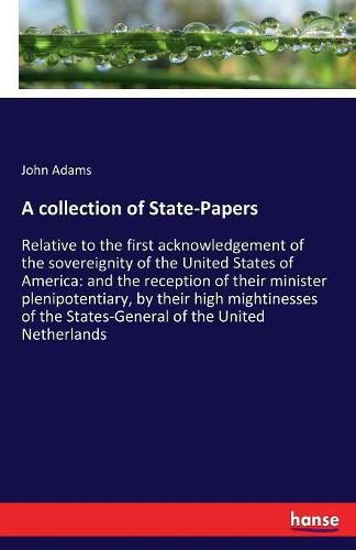 Cover image for A collection of State-Papers: Relative to the first acknowledgement of the sovereignity of the United States of America: and the reception of their minister plenipotentiary, by their high mightinesses of the States-General of the United Netherlands