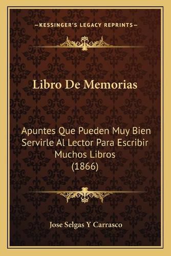 Libro de Memorias: Apuntes Que Pueden Muy Bien Servirle Al Lector Para Escribir Muchos Libros (1866)