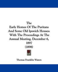 Cover image for The Early Homes of the Puritans and Some Old Ipswich Houses: With the Proceedings at the Annual Meeting, December 6, 1897 (1898)