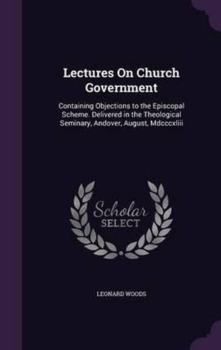 Cover image for Lectures on Church Government: Containing Objections to the Episcopal Scheme. Delivered in the Theological Seminary, Andover, August, MDCCCXLIII