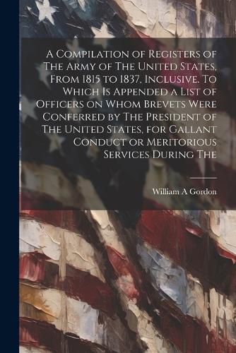 Cover image for A Compilation of Registers of The Army of The United States, From 1815 to 1837, Inclusive. To Which is Appended a List of Officers on Whom Brevets Were Conferred by The President of The United States, for Gallant Conduct or Meritorious Services During The