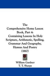 Cover image for The Comprehensive Home Lesson Book, Part 4: Containing Lessons In Holy Scripture, Arithmetic, Spelling, Grammar And Geography, Hymns And Poetry (1867)