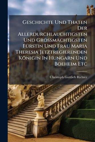 Cover image for Geschichte Und Thaten Der Allerdurchlauchtigsten Und Gro M Chtigsten F Rstin Und Frau Maria Theresia Jetztregierenden K Nigin in Hungarn Und Boeheim Etc: In Welchem Nicht Allein Die Cr Nung Und Huldigung Ihro Majest. Zu Prag Und Linz, Sondern Auch...