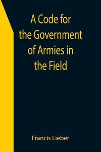 Cover image for A Code for the Government of Armies in the Field; as authorized by the laws and usages of war on land.