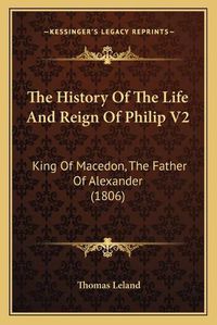 Cover image for The History of the Life and Reign of Philip V2 the History of the Life and Reign of Philip V2: King of Macedon, the Father of Alexander (1806) King of Macedon, the Father of Alexander (1806)