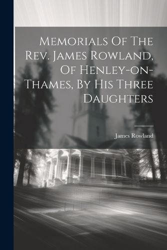 Memorials Of The Rev. James Rowland, Of Henley-on-thames, By His Three Daughters