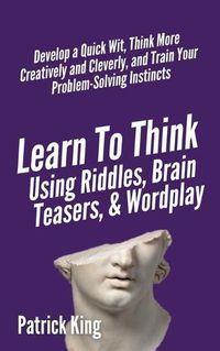 Cover image for Learn to Think Using Riddles, Brain Teasers, and Wordplay: Develop a Quick Wit, Think More Creatively and Cleverly, and Train your Problem-Solving Instincts