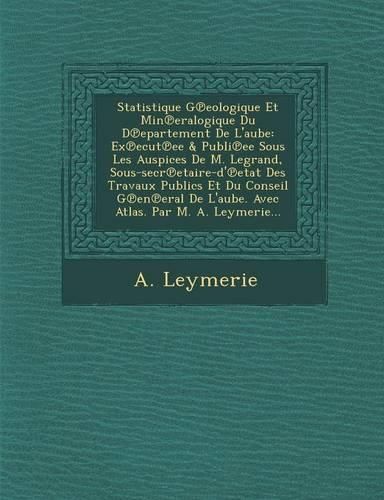 Cover image for Statistique G Eologique Et Min Eralogique Du D Epartement de L'Aube: Ex Ecut Ee & Publi Ee Sous Les Auspices de M. Legrand, Sous-Secr Etaire-D' Etat Des Travaux Publics Et Du Conseil G En Eral de L'Aube. Avec Atlas. Par M. A. Leymerie...