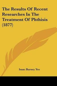 Cover image for The Results of Recent Researches in the Treatment of Phthisis (1877)