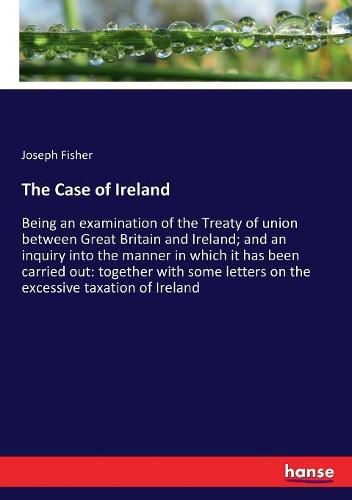 The Case of Ireland: Being an examination of the Treaty of union between Great Britain and Ireland; and an inquiry into the manner in which it has been carried out: together with some letters on the excessive taxation of Ireland