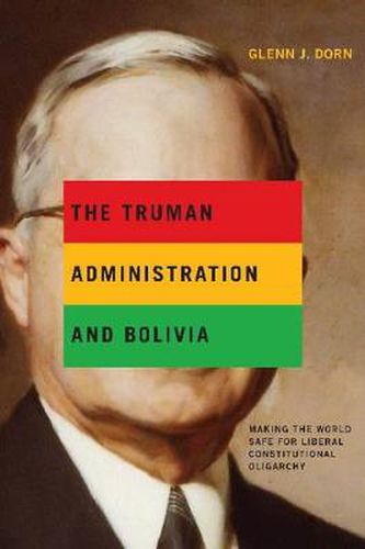 Cover image for The Truman Administration and Bolivia: Making the World Safe for Liberal Constitutional Oligarchy