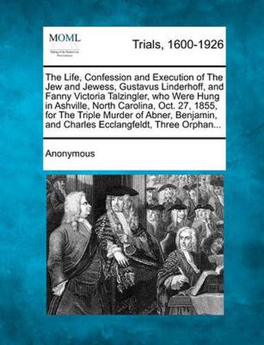 Cover image for The Life, Confession and Execution of the Jew and Jewess, Gustavus Linderhoff, and Fanny Victoria Talzingler, Who Were Hung in Ashville, North Carolina, Oct. 27, 1855, for the Triple Murder of Abner, Benjamin, and Charles Ecclangfeldt, Three Orphan...