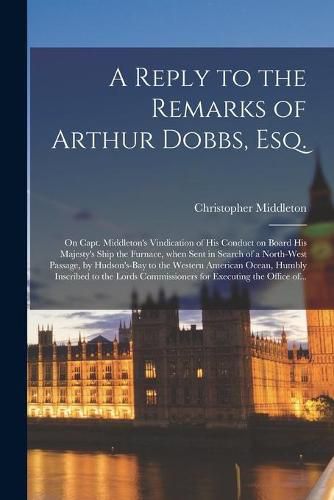 A Reply to the Remarks of Arthur Dobbs, Esq. [microform]: on Capt. Middleton's Vindication of His Conduct on Board His Majesty's Ship the Furnace, When Sent in Search of a North-west Passage, by Hudson's-Bay to the Western American Ocean, Humbly...