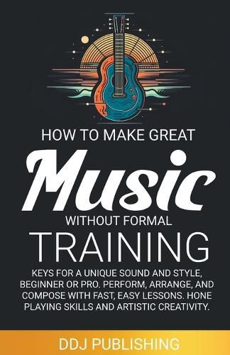 Cover image for HOW TO MAKE GREAT MUSIC WITHOUT FORMAL TRAINING. Keys for a Unique Sound and Style, Beginner or Pro. Perform, Arrange, and Compose with Fast, Easy Lessons. Hone Playing Skills and Artistic Creativity