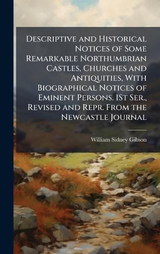 Cover image for Descriptive and Historical Notices of Some Remarkable Northumbrian Castles, Churches and Antiquities, With Biographical Notices of Eminent Persons. 1St Ser., Revised and Repr. From the Newcastle Journal