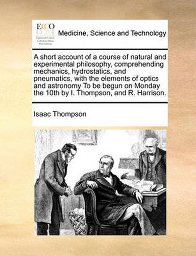 Cover image for A Short Account of a Course of Natural and Experimental Philosophy, Comprehending Mechanics, Hydrostatics, and Pneumatics, with the Elements of Optics and Astronomy to Be Begun on Monday the 10th by I. Thompson, and R. Harrison.