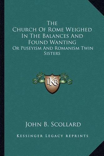 The Church of Rome Weighed in the Balances and Found Wanting: Or Puseyism and Romanism Twin Sisters