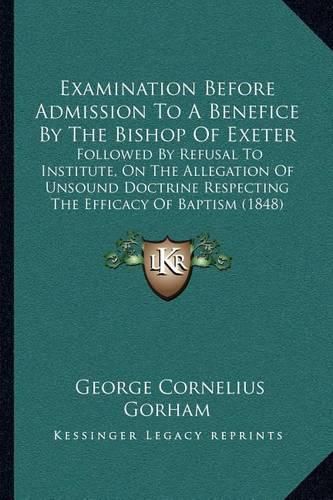 Examination Before Admission to a Benefice by the Bishop of Exeter: Followed by Refusal to Institute, on the Allegation of Unsound Doctrine Respecting the Efficacy of Baptism (1848)