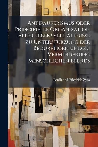Cover image for Antipauperismus Oder Principielle Organisation Aller Lebensverh Ltnisse Zu Unterst Rzung Der Bed Rftigen Und Zu Verminderung Menschlichen Elends...