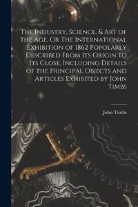 Cover image for The Industry, Science, & Art of the Age, Or The International Exhibition of 1862 Popolarly Described From Its Origin to Its Close, Including Details of the Principal Objects and Articles Exhibited by John Timbs