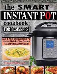 Cover image for The Smart Instant Pot Cookbook for Beginners: Easy & Most Delicious Instant Pot Recipes Made For Your Everyday Cooking with Beginners Guide