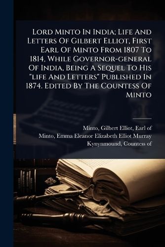 Cover image for Lord Minto In India; Life And Letters Of Gilbert Elliot, First Earl Of Minto From 1807 To 1814, While Governor-general Of India, Being A Sequel To His "life And Letters" Published In 1874. Edited By The Countess Of Minto