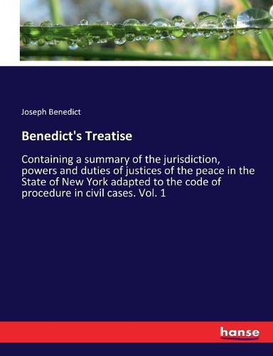 Cover image for Benedict's Treatise: Containing a summary of the jurisdiction, powers and duties of justices of the peace in the State of New York adapted to the code of procedure in civil cases. Vol. 1