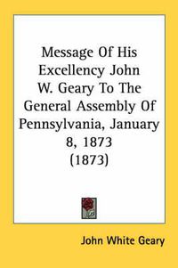 Cover image for Message of His Excellency John W. Geary to the General Assembly of Pennsylvania, January 8, 1873 (1873)