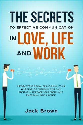 Cover image for The Secrets to Effective Communication in Love, Life and work: Improve Your Social Skills, Small Talk and Develop Charisma That Can Positively Increase Your Social and Emotional Intelligence