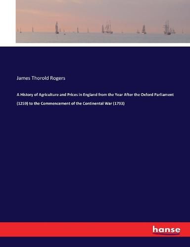 A History of Agriculture and Prices in England from the Year After the Oxford Parliament (1259) to the Commencement of the Continental War (1793)