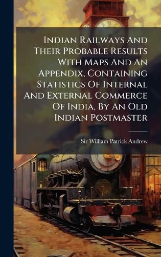 Cover image for Indian Railways And Their Probable Results With Maps And An Appendix, Containing Statistics Of Internal And External Commerce Of India, By An Old Indian Postmaster