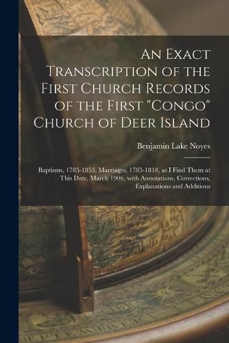 Cover image for An Exact Transcription of the First Church Records of the First Congo Church of Deer Island: Baptisms, 1785-1853, Marriages, 1785-1818, as I Find Them at This Date, March 1906, With Annotations, Corrections, Explanations and Additions