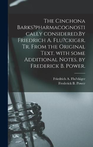 Cover image for The Cinchona Barks?pharmacognostically Considered.By Friedrich A. Flu?ckiger. Tr. From the Original Text, With Some Additional Notes, by Frederick B. Power.