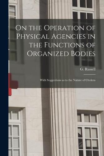 Cover image for On the Operation of Physical Agencies in the Functions of Organized Bodies [microform]: With Suggestions as to the Nature of Cholera