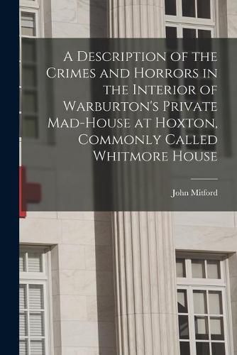 A Description of the Crimes and Horrors in the Interior of Warburton's Private Mad-house at Hoxton, Commonly Called Whitmore House